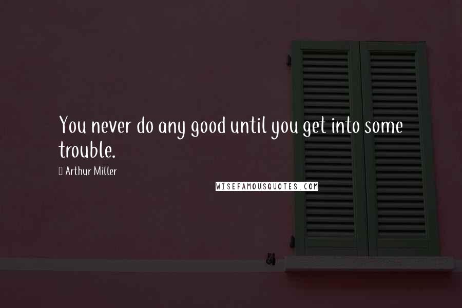 Arthur Miller Quotes: You never do any good until you get into some trouble.