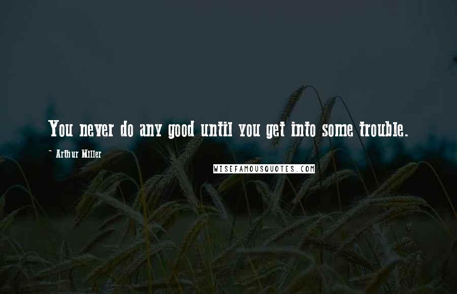 Arthur Miller Quotes: You never do any good until you get into some trouble.