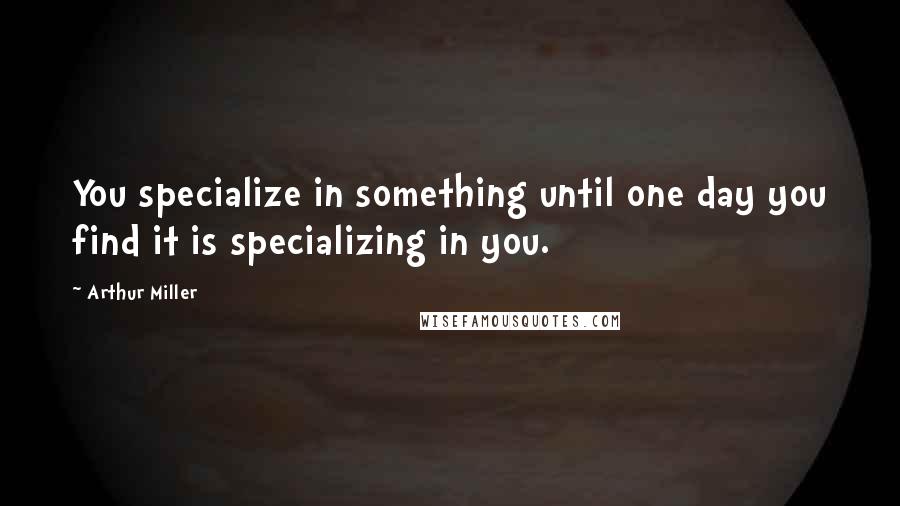 Arthur Miller Quotes: You specialize in something until one day you find it is specializing in you.