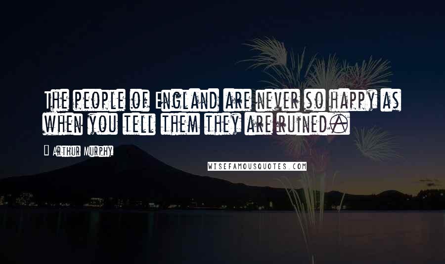 Arthur Murphy Quotes: The people of England are never so happy as when you tell them they are ruined.