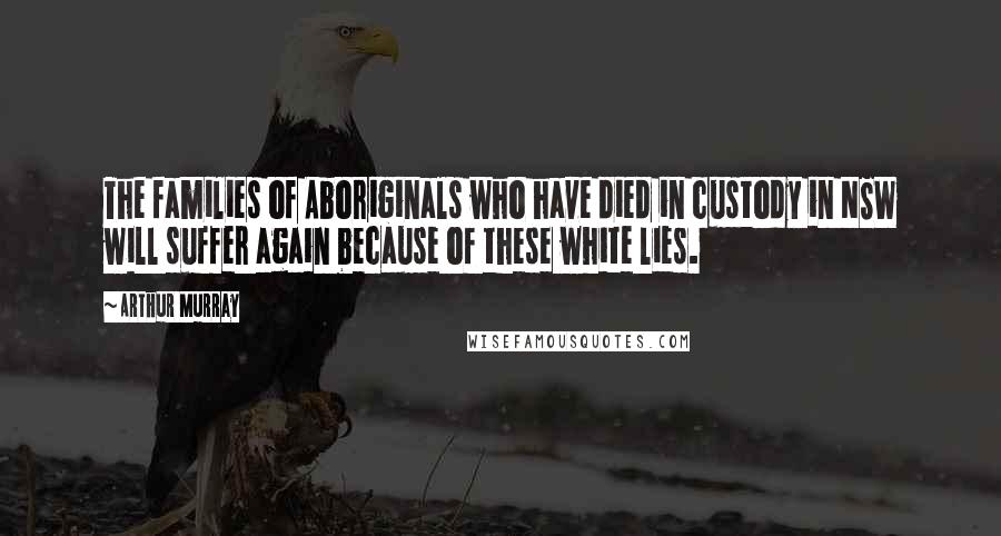 Arthur Murray Quotes: The families of Aboriginals who have died in custody in NSW will suffer again because of these white lies.