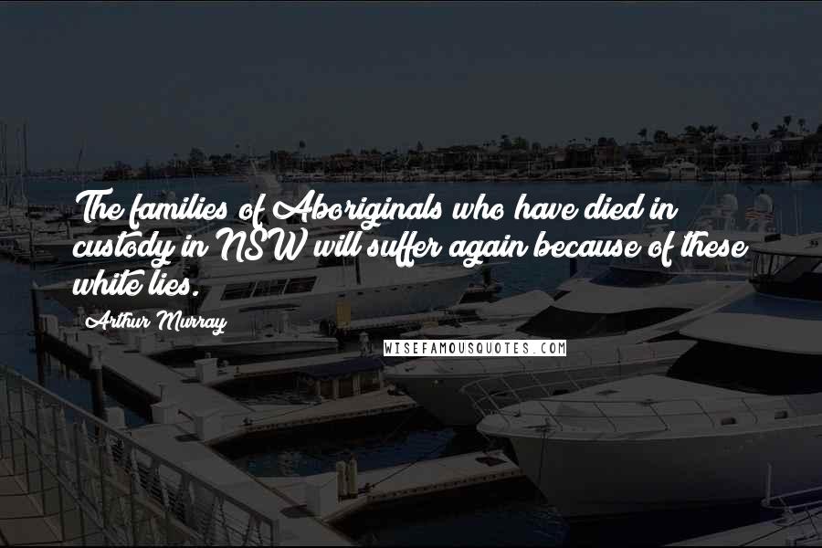 Arthur Murray Quotes: The families of Aboriginals who have died in custody in NSW will suffer again because of these white lies.