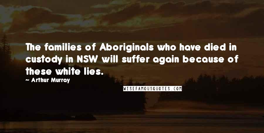 Arthur Murray Quotes: The families of Aboriginals who have died in custody in NSW will suffer again because of these white lies.
