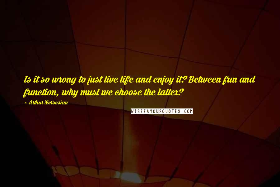 Arthur Nersesian Quotes: Is it so wrong to just live life and enjoy it? Between fun and function, why must we choose the latter?