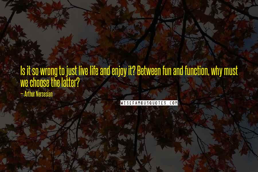 Arthur Nersesian Quotes: Is it so wrong to just live life and enjoy it? Between fun and function, why must we choose the latter?