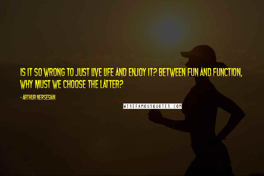 Arthur Nersesian Quotes: Is it so wrong to just live life and enjoy it? Between fun and function, why must we choose the latter?