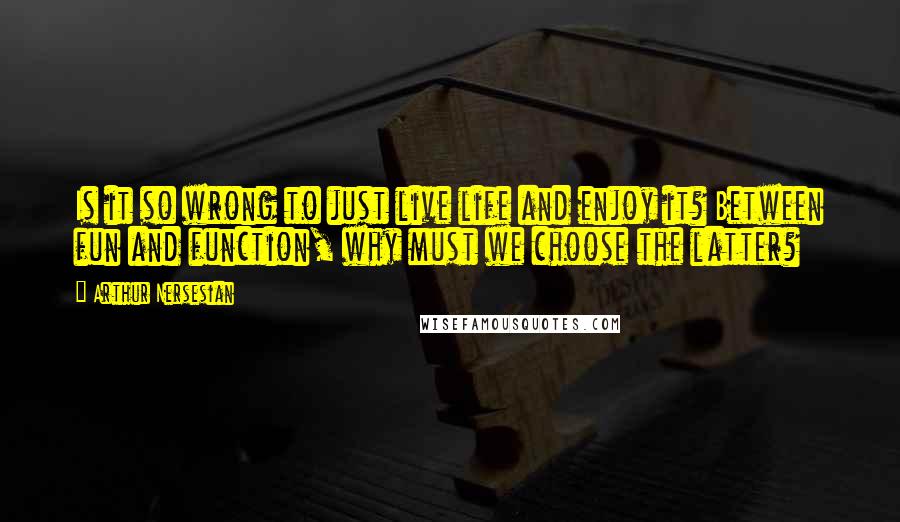 Arthur Nersesian Quotes: Is it so wrong to just live life and enjoy it? Between fun and function, why must we choose the latter?