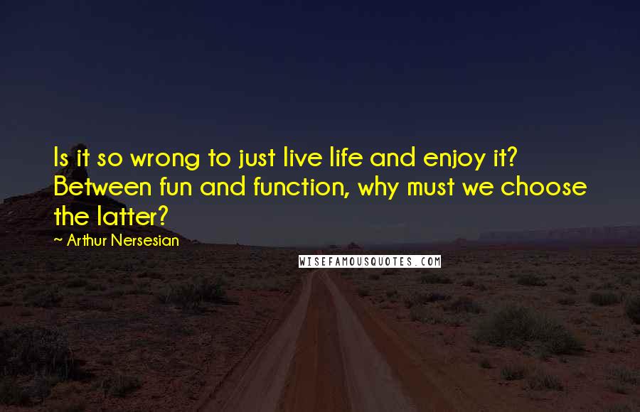 Arthur Nersesian Quotes: Is it so wrong to just live life and enjoy it? Between fun and function, why must we choose the latter?