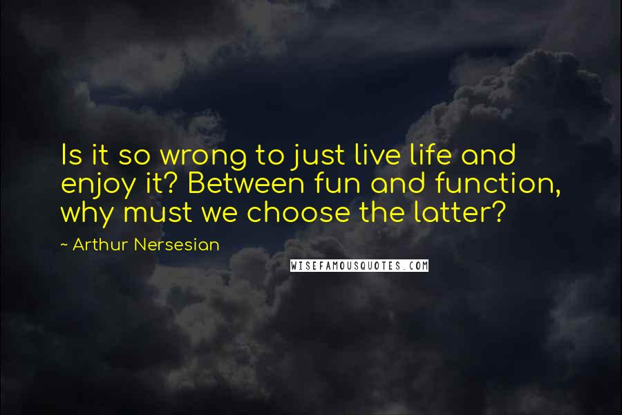 Arthur Nersesian Quotes: Is it so wrong to just live life and enjoy it? Between fun and function, why must we choose the latter?