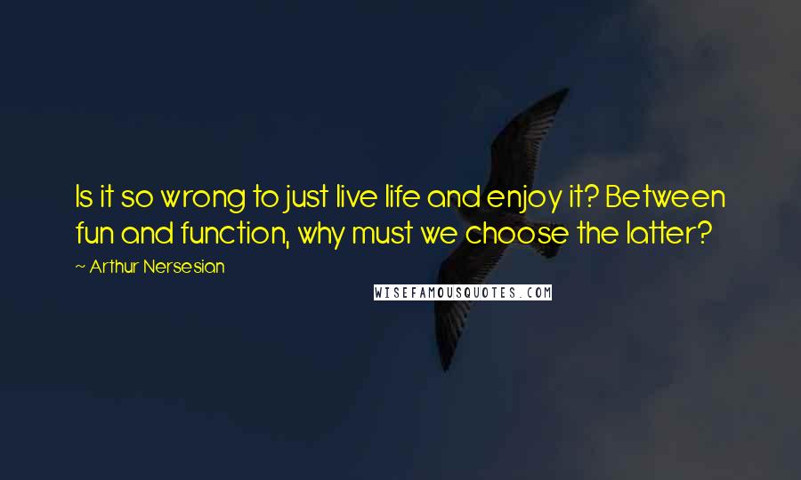 Arthur Nersesian Quotes: Is it so wrong to just live life and enjoy it? Between fun and function, why must we choose the latter?