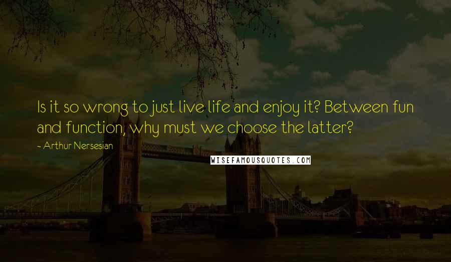 Arthur Nersesian Quotes: Is it so wrong to just live life and enjoy it? Between fun and function, why must we choose the latter?