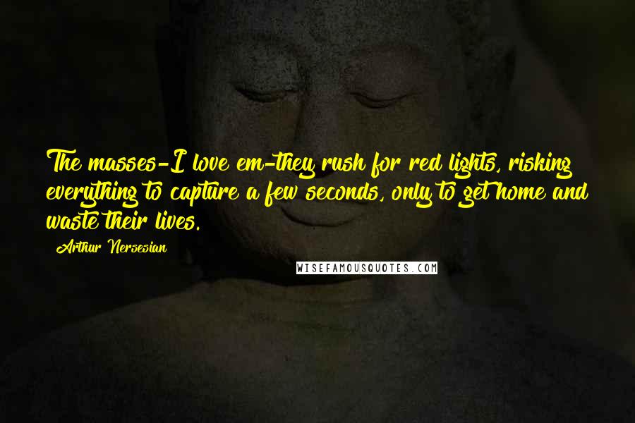 Arthur Nersesian Quotes: The masses-I love em-they rush for red lights, risking everything to capture a few seconds, only to get home and waste their lives.