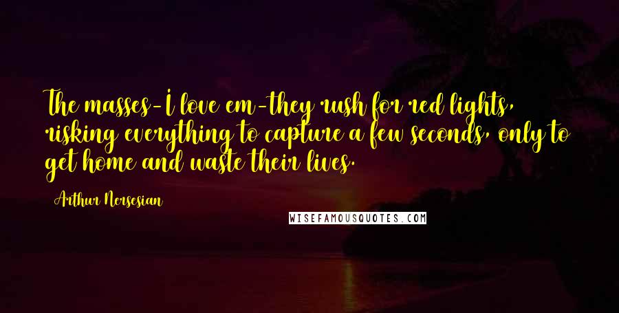 Arthur Nersesian Quotes: The masses-I love em-they rush for red lights, risking everything to capture a few seconds, only to get home and waste their lives.