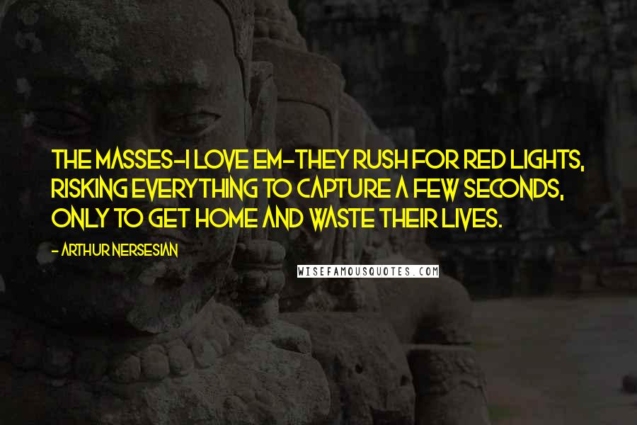 Arthur Nersesian Quotes: The masses-I love em-they rush for red lights, risking everything to capture a few seconds, only to get home and waste their lives.