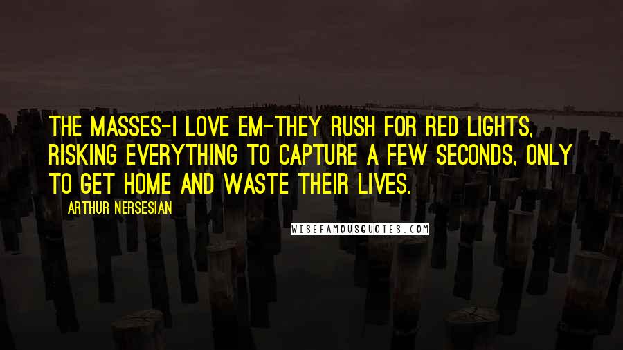 Arthur Nersesian Quotes: The masses-I love em-they rush for red lights, risking everything to capture a few seconds, only to get home and waste their lives.