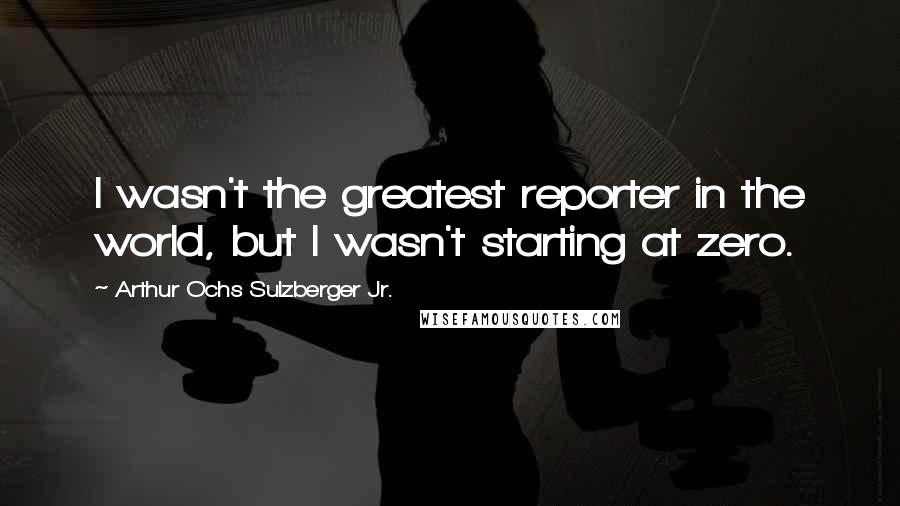 Arthur Ochs Sulzberger Jr. Quotes: I wasn't the greatest reporter in the world, but I wasn't starting at zero.