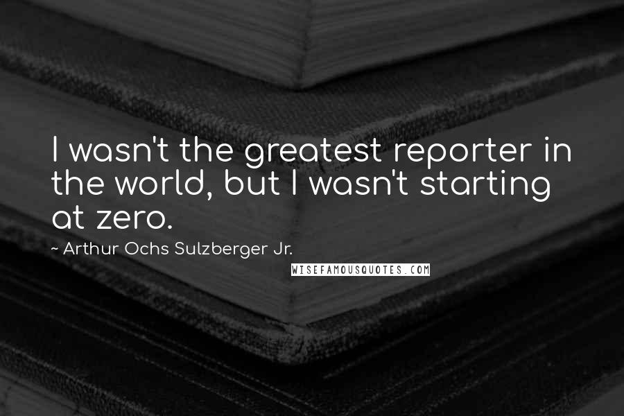 Arthur Ochs Sulzberger Jr. Quotes: I wasn't the greatest reporter in the world, but I wasn't starting at zero.