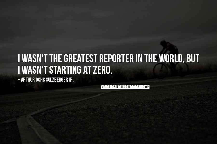 Arthur Ochs Sulzberger Jr. Quotes: I wasn't the greatest reporter in the world, but I wasn't starting at zero.