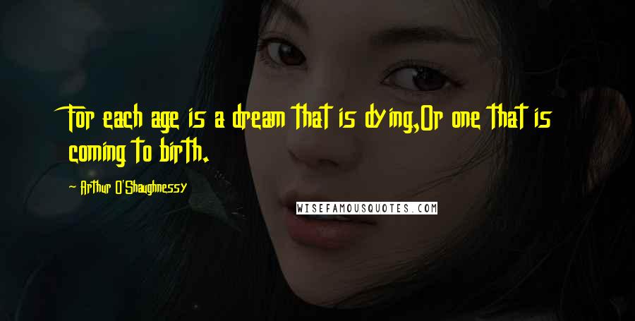 Arthur O'Shaughnessy Quotes: For each age is a dream that is dying,Or one that is coming to birth.