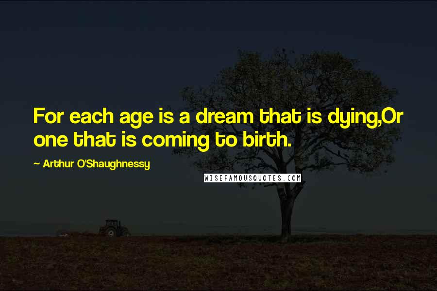 Arthur O'Shaughnessy Quotes: For each age is a dream that is dying,Or one that is coming to birth.