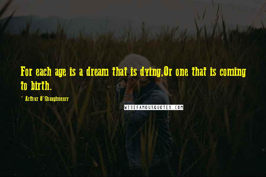 Arthur O'Shaughnessy Quotes: For each age is a dream that is dying,Or one that is coming to birth.