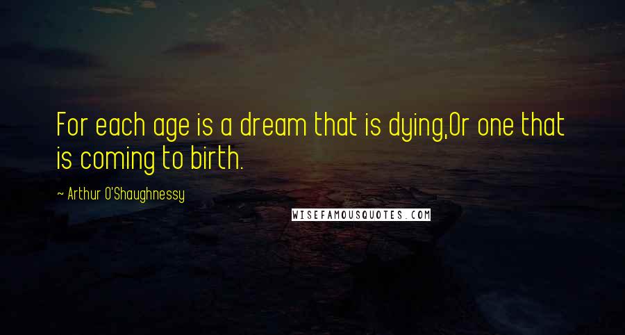 Arthur O'Shaughnessy Quotes: For each age is a dream that is dying,Or one that is coming to birth.