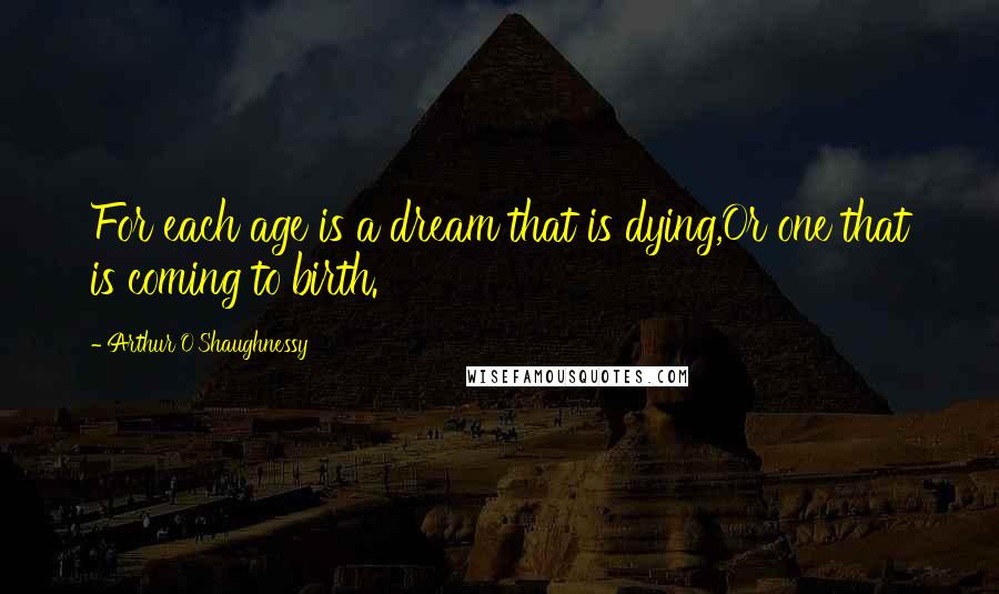 Arthur O'Shaughnessy Quotes: For each age is a dream that is dying,Or one that is coming to birth.