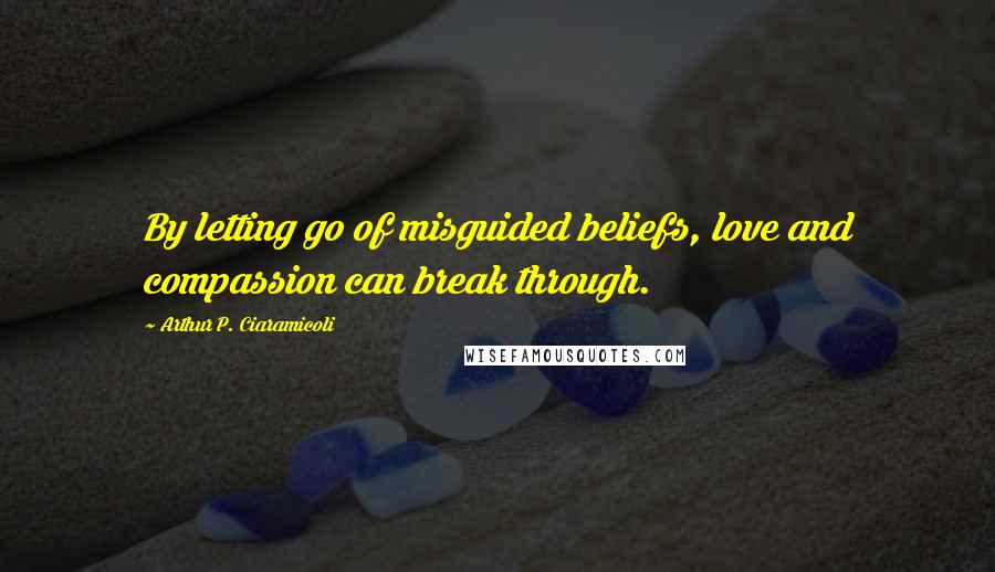 Arthur P. Ciaramicoli Quotes: By letting go of misguided beliefs, love and compassion can break through.