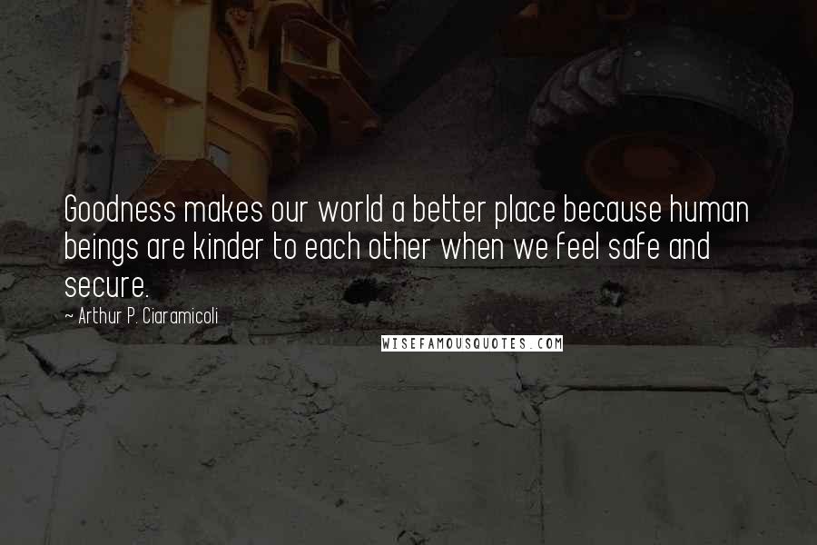 Arthur P. Ciaramicoli Quotes: Goodness makes our world a better place because human beings are kinder to each other when we feel safe and secure.