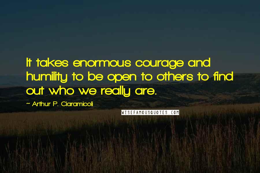 Arthur P. Ciaramicoli Quotes: It takes enormous courage and humility to be open to others to find out who we really are.