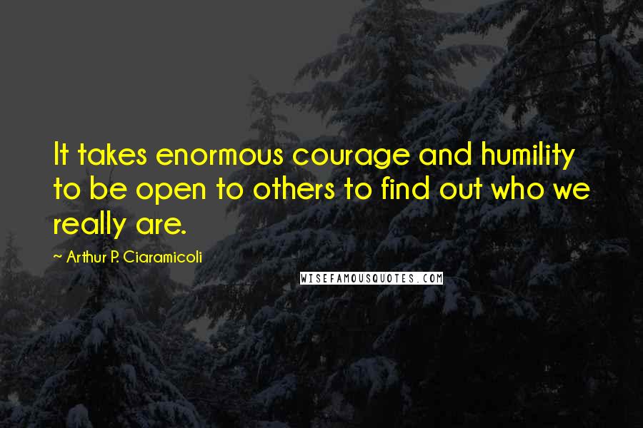 Arthur P. Ciaramicoli Quotes: It takes enormous courage and humility to be open to others to find out who we really are.