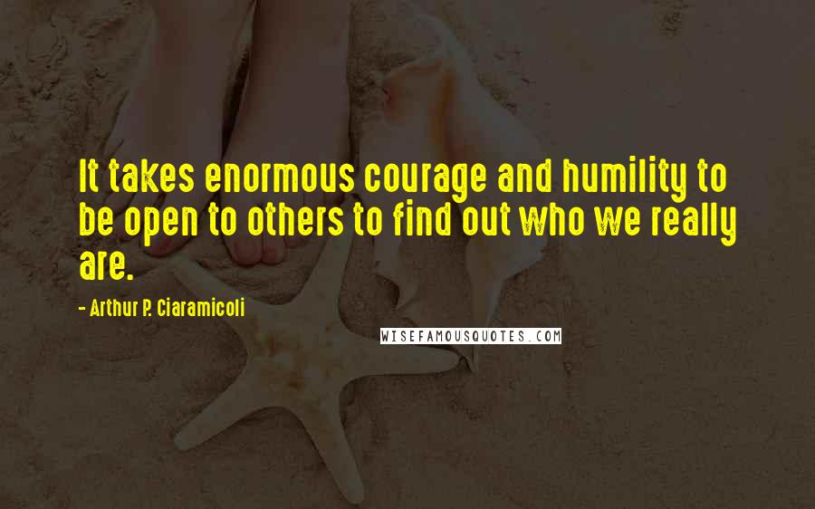 Arthur P. Ciaramicoli Quotes: It takes enormous courage and humility to be open to others to find out who we really are.