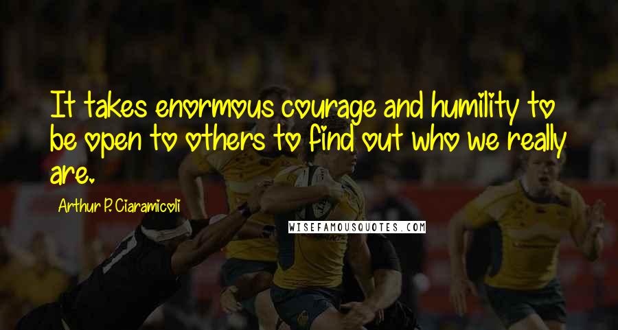 Arthur P. Ciaramicoli Quotes: It takes enormous courage and humility to be open to others to find out who we really are.
