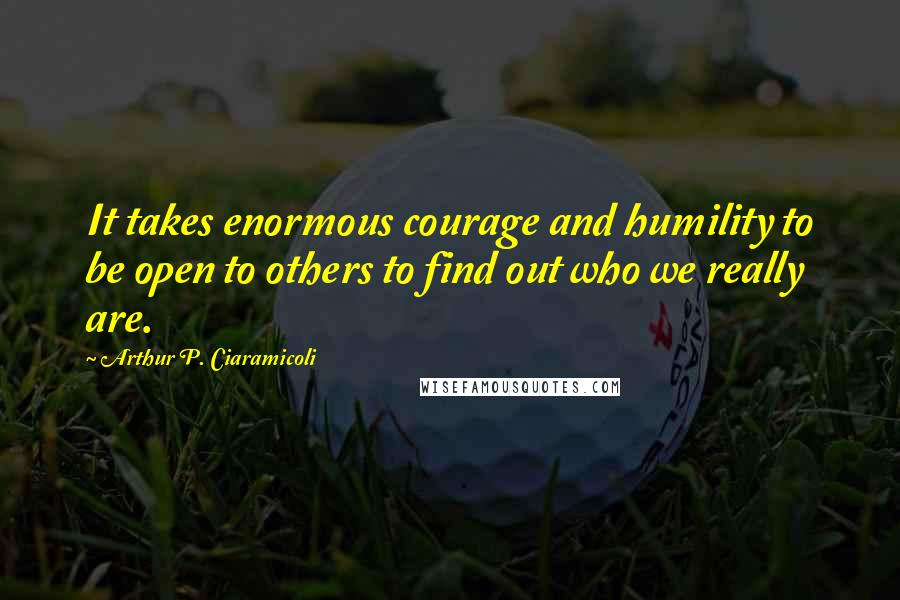 Arthur P. Ciaramicoli Quotes: It takes enormous courage and humility to be open to others to find out who we really are.