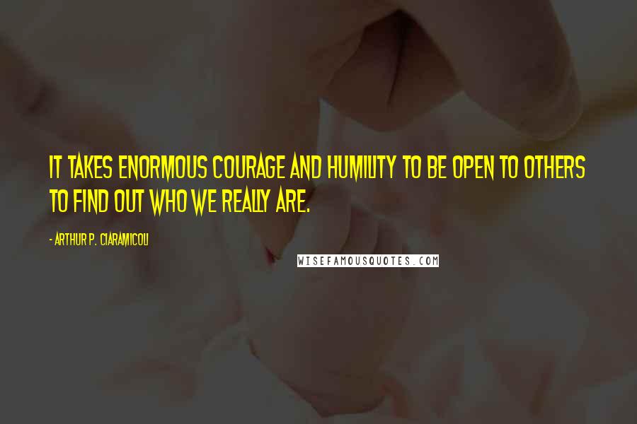 Arthur P. Ciaramicoli Quotes: It takes enormous courage and humility to be open to others to find out who we really are.