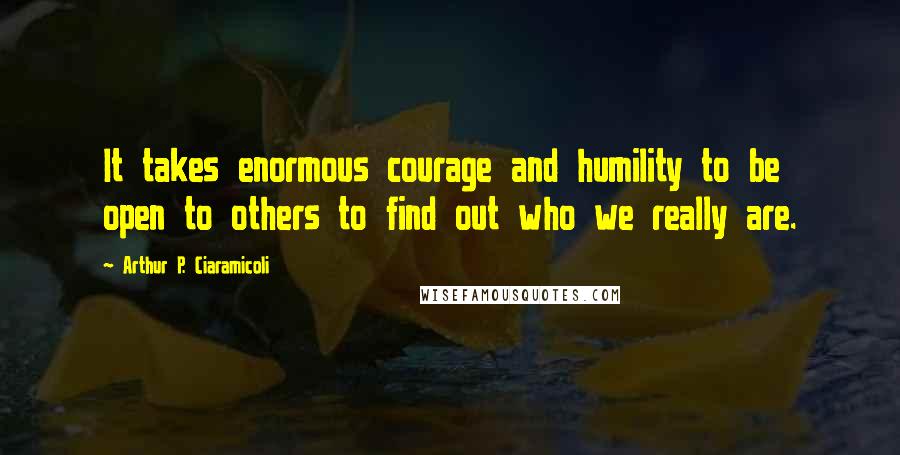 Arthur P. Ciaramicoli Quotes: It takes enormous courage and humility to be open to others to find out who we really are.