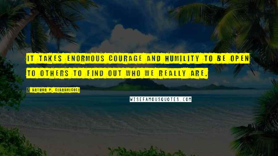 Arthur P. Ciaramicoli Quotes: It takes enormous courage and humility to be open to others to find out who we really are.