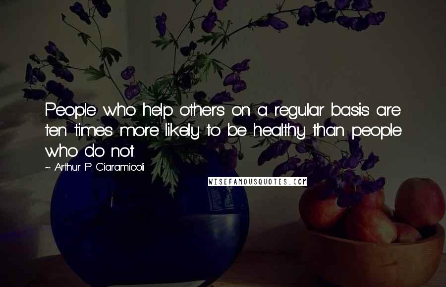 Arthur P. Ciaramicoli Quotes: People who help others on a regular basis are ten times more likely to be healthy than people who do not.