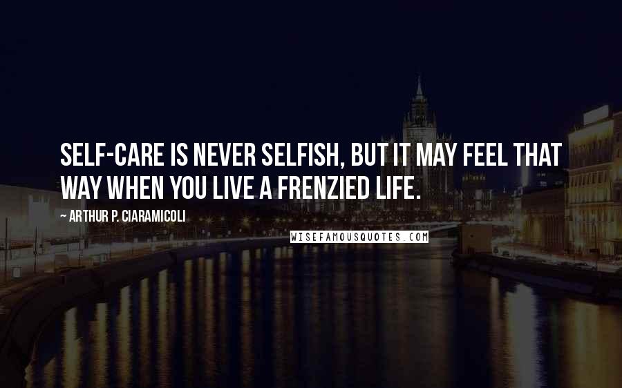 Arthur P. Ciaramicoli Quotes: Self-care is never selfish, but it may feel that way when you live a frenzied life.