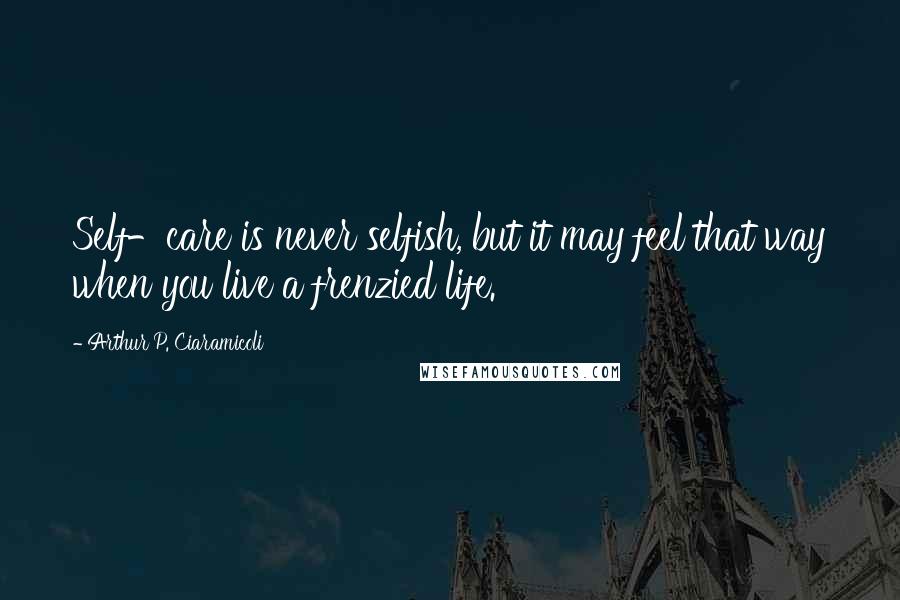 Arthur P. Ciaramicoli Quotes: Self-care is never selfish, but it may feel that way when you live a frenzied life.