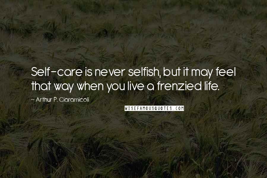 Arthur P. Ciaramicoli Quotes: Self-care is never selfish, but it may feel that way when you live a frenzied life.
