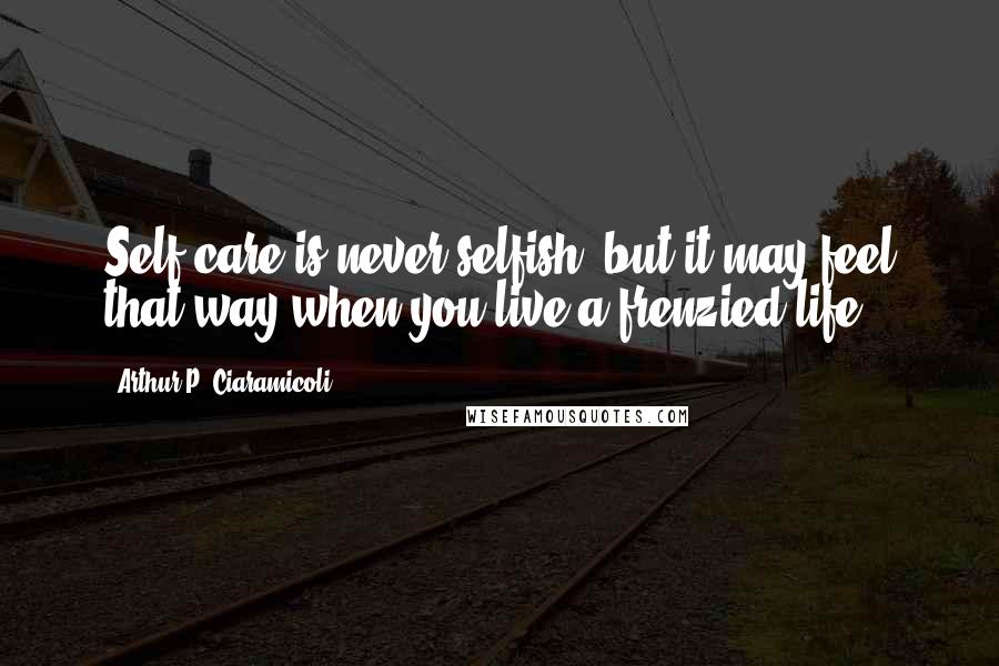 Arthur P. Ciaramicoli Quotes: Self-care is never selfish, but it may feel that way when you live a frenzied life.
