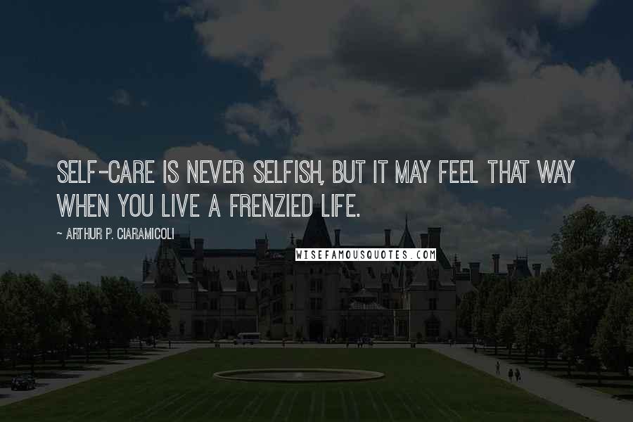Arthur P. Ciaramicoli Quotes: Self-care is never selfish, but it may feel that way when you live a frenzied life.