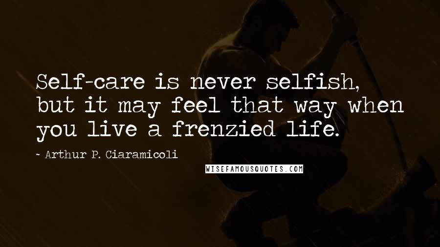 Arthur P. Ciaramicoli Quotes: Self-care is never selfish, but it may feel that way when you live a frenzied life.