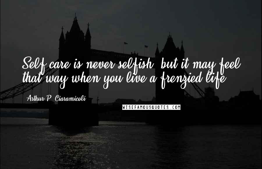 Arthur P. Ciaramicoli Quotes: Self-care is never selfish, but it may feel that way when you live a frenzied life.