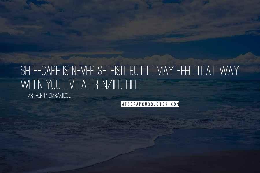 Arthur P. Ciaramicoli Quotes: Self-care is never selfish, but it may feel that way when you live a frenzied life.