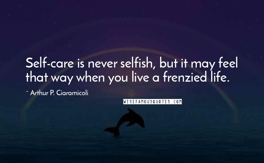 Arthur P. Ciaramicoli Quotes: Self-care is never selfish, but it may feel that way when you live a frenzied life.