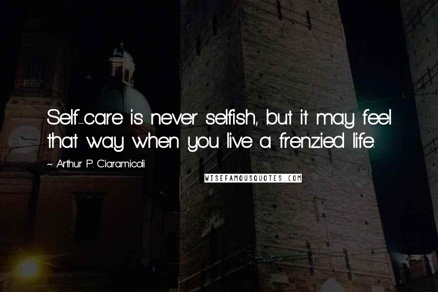 Arthur P. Ciaramicoli Quotes: Self-care is never selfish, but it may feel that way when you live a frenzied life.