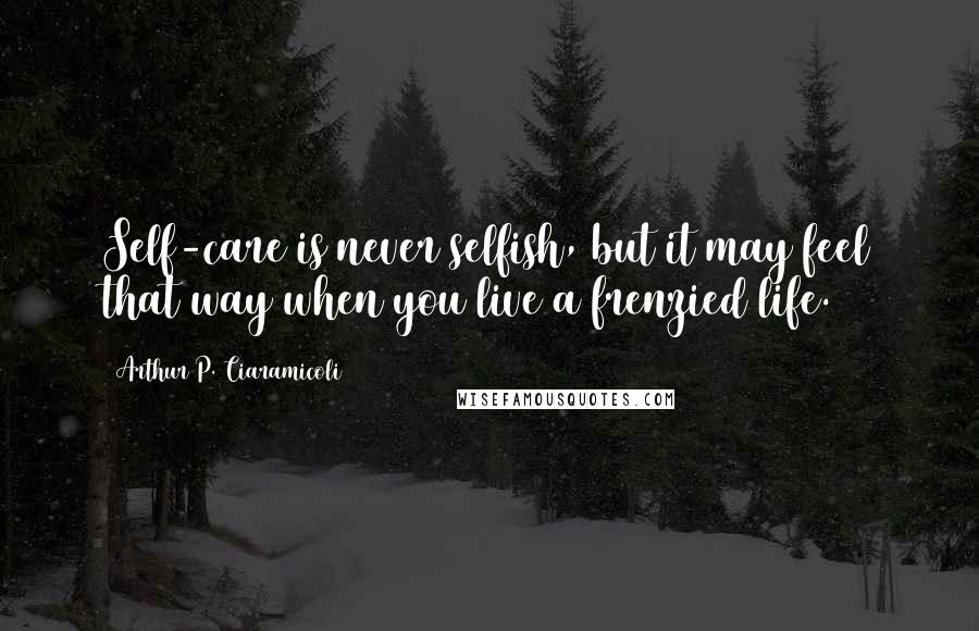 Arthur P. Ciaramicoli Quotes: Self-care is never selfish, but it may feel that way when you live a frenzied life.