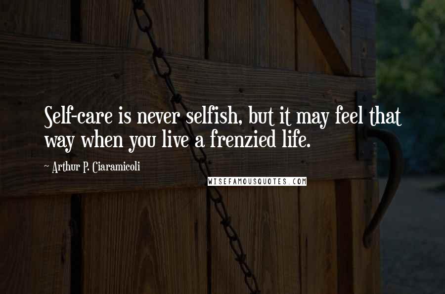 Arthur P. Ciaramicoli Quotes: Self-care is never selfish, but it may feel that way when you live a frenzied life.